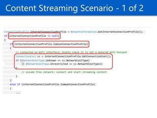 Content Streaming Scenario - 1 of 2 ConnectionProfile internetConnectionProfile = NetworkInformation.GetInternetConnectionProfile(); if (internetConnectionProfile != null) { if (internetConnectionProfile.IsWlanConnectionProfile) { // connected on WiFi interface; double check it is not a metered WiFi hotspot ConnectionCost cc = internetConnectionProfile.GetConnectionCost(); if ((NetworkCostType.Unknown == cc.NetworkCostType) || (NetworkCostType.Unrestricted == cc.NetworkCostType)) { // assume free network; connect and start streaming content } } else if (internetConnectionProfile.IsWwanConnectionProfile) { ...  