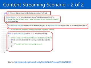 22 
Content Streaming Scenario – 2 of 2 else if (InternetConnectionProfile.IsWwanConnectionProfile) { ConnectionCost cc = InternetConnectionProfile.GetConnectionCost(); // check the type of data plan - make sure user is not currently roaming if (!cc.Roaming) { if ((NetworkCostType.Unknown == cc.NetworkCostType) || (NetworkCostType.Unrestricted == cc.NetworkCostType)) { // assume free network; connect and start streaming content } else if (NetworkCostType.Fixed == cc.NetworkCostType) { // make sure user not currently over limit or near limit if ((!cc.OverDataLimit) && (!cc.ApproachingDataLimit)) { // connect and start streaming content } } } } 
Source: http://channel9.msdn.com/Events/TechEd/NorthAmerica/2014/WIN-B326  