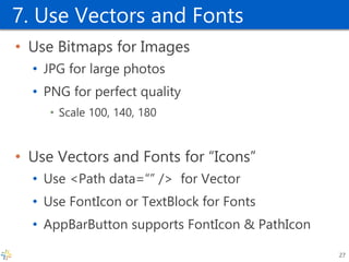 7. Use Vectors and Fonts 
•Use Bitmaps for Images 
•JPG for large photos 
•PNG for perfect quality 
•Scale 100, 140, 180 
•Use Vectors and Fonts for “Icons” 
•Use <Path data=“” /> for Vector 
•Use FontIcon or TextBlock for Fonts 
•AppBarButton supports FontIcon & PathIcon 
27  