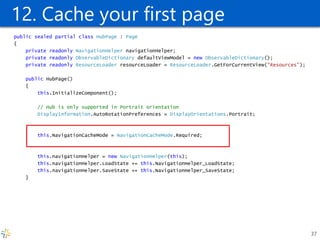 12. Cache your first page public sealed partial class HubPage : Page { private readonly NavigationHelper navigationHelper; private readonly ObservableDictionary defaultViewModel = new ObservableDictionary(); private readonly ResourceLoader resourceLoader = ResourceLoader.GetForCurrentView("Resources"); public HubPage() { this.InitializeComponent(); // Hub is only supported in Portrait orientation DisplayInformation.AutoRotationPreferences = DisplayOrientations.Portrait; this.NavigationCacheMode = NavigationCacheMode.Required; this.navigationHelper = new NavigationHelper(this); this.navigationHelper.LoadState += this.NavigationHelper_LoadState; this.navigationHelper.SaveState += this.NavigationHelper_SaveState; } 
37  