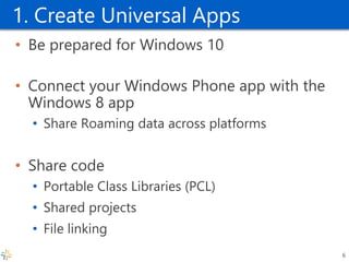 1. Create Universal Apps 
•Be prepared for Windows 10 
•Connect your Windows Phone app with the Windows 8 app 
•Share Roaming data across platforms 
•Share code 
•Portable Class Libraries (PCL) 
•Shared projects 
•File linking 
6  
