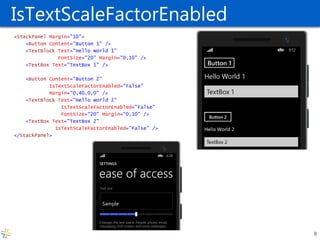 IsTextScaleFactorEnabled <StackPanel Margin="10"> <Button Content="Button 1" /> <TextBlock Text="Hello World 1" FontSize="20" Margin="0,10" /> <TextBox Text="TextBox 1" /> <Button Content="Button 2" IsTextScaleFactorEnabled="False" Margin="0,40,0,0" /> <TextBlock Text="Hello World 2" IsTextScaleFactorEnabled="False" FontSize="20" Margin="0,10" /> <TextBox Text="TextBox 2" IsTextScaleFactorEnabled="False" /> </StackPanel> 
8  