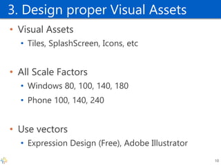 3. Design proper Visual Assets 
•Visual Assets 
•Tiles, SplashScreen, Icons, etc 
•All Scale Factors 
•Windows 80, 100, 140, 180 
•Phone 100, 140, 240 
•Use vectors 
•Expression Design (Free), Adobe Illustrator 
10  