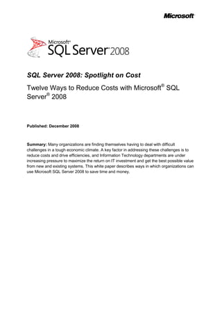 SQL Server 2008: Spotlight on Cost
Twelve Ways to Reduce Costs with Microsoft® SQL
Server® 2008



Published: December 2008



Summary: Many organizations are finding themselves having to deal with difficult
challenges in a tough economic climate. A key factor in addressing these challenges is to
reduce costs and drive efficiencies, and Information Technology departments are under
increasing pressure to maximize the return on IT investment and get the best possible value
from new and existing systems. This white paper describes ways in which organizations can
use Microsoft SQL Server 2008 to save time and money.
 