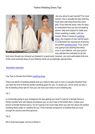 Twelve Wedding Dress Tips


                                                            Are you about to get married? For most
                                                           women, this is actually the day that they
                                                           have been planning since they were
                                                           girls. If you feel the same, then it's easy
                                                           to understand why you are out seeking
                                                           advice, help and support to make your
                                                           dream wedding a reality. Let's be
                                                           honest. When it comes to wedding
                                                           dress, the majority of men cannot seem
                                                           to understand the importance of picking
                                                           the perfect wedding dress. True, you're
                                                           only going to be wearing that dress
                                                           once in your lifetime, and your groom
                                                           may still feel the inclination to tie the
knot even though you showed up dressed in a spud sack, however, you very well realize that one
of the most essential days of your lifetime merits an exceedingly special dress.



Brautkleid verkaufen



Top Tips to Choose the Perfect wedding dress


There are plenty of wedding details that you need to take care of, but it is equally important that
you take the time to find the perfect wedding gown for you. To assist you, we've come up with a
list of wedding dress tips for how you can look your best on your wedding day.


Tip 1:


Is continually going to your bridegroom for tips getting you down? Look for a female friend or
family member who will happily accompany you on your trips to the bridal store. Unless your
groom is female fashion-savvy, he isn't going to be much help when you ask him about the perfect
wedding dress collar or neckline for you. Find a female companion or buddies that you trust
enough for second and third opinions.


Tip 2:


Set a financial budget, and try to follow it.
 