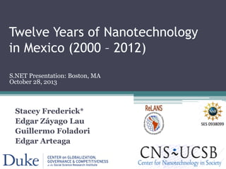 Twelve Years of Nanotechnology
in Mexico (2000 – 2012)
Stacey Frederick*
Edgar Záyago Lau
Guillermo Foladori
Edgar Arteaga
S.NET Presentation: Boston, MA
October 28, 2013
 