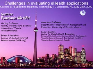  Associate Professor  Department of Health Policy, Management and Evaluation, University of Toronto; Canada Senior Scientist ,  Centre for Global eHealth Innovation, Division of Medical Decision Making and Health Care Research;  Toronto General Research Institute of the UHN, Toronto General Hospital, Canada   Challenges in evaluating eHealth applications Visiting Professor, Faculty of Behavioural Sciences University of Twente,  The Netherlands Editor & Publisher, Journal of Medical Internet Research (www.JMIR.org) Keynote at “Supporting Health by Technology II”, Enschede, NL, May 28th, 2009 Gunther  Eysenbach MD MPH Gunther  Eysenbach MD MPH 