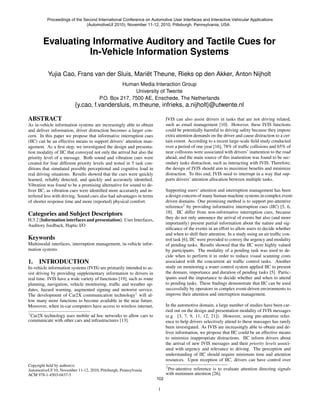 Proceedings of the Second International Conference on Automotive User Interfaces and Interactive Vehicular Applications
                              (AutomotiveUI 2010), November 11-12, 2010, Pittsburgh, Pennsylvania, USA



        Evaluating Informative Auditory and Tactile Cues for
                  In-Vehicle Information Systems

           Yujia Cao, Frans van der Sluis, Mariët Theune, Rieks op den Akker, Anton Nijholt
                                                 Human Media Interaction Group
                                                      University of Twente
                                       P.O. Box 217, 7500 AE, Enschede, The Netherlands
                         {y.cao, f.vandersluis, m.theune, infrieks, a.nijholt}@utwente.nl

ABSTRACT                                                                     IVIS can also assist drivers in tasks that are not driving related,
As in-vehicle information systems are increasingly able to obtain            such as email management [10]. However, these IVIS functions
and deliver information, driver distraction becomes a larger con-            could be potentially harmful to driving safety because they impose
cern. In this paper we propose that informative interruption cues            extra attention demands on the driver and cause distraction to a cer-
(IIC) can be an effective means to support drivers’ attention man-           tain extent. According to a recent large-scale ﬁeld study conducted
agement. As a ﬁrst step, we investigated the design and presenta-            over a period of one year [16], 78% of trafﬁc collisions and 65% of
tion modality of IIC that conveyed not only the arrival but also the         near collisions were associated with drivers’ inattention to the road
priority level of a message. Both sound and vibration cues were              ahead, and the main source of this inattention was found to be sec-
created for four different priority levels and tested in 5 task con-         ondary tasks distraction, such as interacting with IVIS. Therefore,
ditions that simulated possible perceptional and cognitive load in           the design of IVIS should aim to maximize beneﬁts and minimize
real driving situations. Results showed that the cues were quickly           distraction. To this end, IVIS need to interrupt in a way that sup-
learned, reliably detected, and quickly and accurately identiﬁed.            ports drivers’ attention allocation between multiple tasks.
Vibration was found to be a promising alternative for sound to de-
liver IIC, as vibration cues were identiﬁed more accurately and in-          Supporting users’ attention and interruption management has been
terfered less with driving. Sound cues also had advantages in terms          a design concern of many human-machine systems in complex event-
of shorter response time and more (reported) physical comfort.               driven domains. One promising method is to support pre-attentive
                                                                             reference2 by providing informative interruption cues (IIC) [5, 6,
Categories and Subject Descriptors                                           18]. IIC differ from non-informative interruption cues, because
H.5.2 [Information interfaces and presentation]: User Interfaces,            they do not only announce the arrival of events but also (and more
Auditory feedback, Haptic I/O                                                importantly) present partial information about the nature and sig-
                                                                             niﬁcance of the events in an effort to allow users to decide whether
                                                                             and when to shift their attention. In a study using an air trafﬁc con-
Keywords                                                                     trol task [6], IIC were provided to convey the urgency and modality
Multimodal interfaces, interruption management, in-vehicle infor-            of pending tasks. Results showed that the IIC were highly valued
mation systems                                                               by participants. The modality of a pending task was used to de-
                                                                             cide when to perform it in order to reduce visual scanning costs
1. INTRODUCTION                                                              associated with the concurrent air trafﬁc control tasks. Another
In-vehicle information systems (IVIS) are primarily intended to as-          study on monitoring a water control system applied IIC to present
sist driving by providing supplementary information to drivers in            the domain, importance and duration of pending tasks [5]. Partic-
real time. IVIS have a wide variety of functions [19], such as route         ipants used the importance to decide whether and when to attend
planning, navigation, vehicle monitoring, trafﬁc and weather up-             to pending tasks. These ﬁndings demonstrate that IIC can be used
dates, hazard warning, augmented signing and motorist service.               successfully by operators in complex event-driven environments to
The development of Car2X communication technology1 will al-                  improve their attention and interruption management.
low many more functions to become available in the near future.
Moreover, when in-car computers have access to wireless internet,            In the automotive domain, a large number of studies have been car-
                                                                             ried out on the design and presentation modality of IVIS messages
1
  Car2X technology uses mobile ad hoc networks to allow cars to              (e.g. [3, 7, 9, 11, 12, 21]). However, using pre-attentive refer-
communicate with other cars and infrastructures [13].                        ence to help drivers selectively attend to these massages has rarely
                                                                             been investigated. As IVIS are increasingly able to obtain and de-
                                                                             liver information, we propose that IIC could be an effective means
                                                                             to minimize inappropriate distractions. IIC inform drivers about
                                                                             the arrival of new IVIS messages and their priority levels associ-
                                                                             ated with urgency and relevance to driving. The perception and
                                                                             understanding of IIC should require minimum time and attention
                                                                             resources. Upon reception of IIC, drivers can have control over
Copyright held by author(s)                                                  2
AutomotiveUI’10, November 11-12, 2010, Pittsburgh, Pennsylvania                Pre-attentive reference is to evaluate attention directing signals
ACM 978-1-4503-0437-5                                                        with minimum attention [26].
                                                                       102

                                                                       1
 
