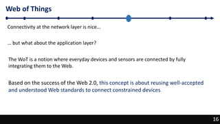 16
Web of Things
16
Connectivity at the network layer is nice…
… but what about the application layer?
The WoT is a notion where everyday devices and sensors are connected by fully
integrating them to the Web.
Based on the success of the Web 2.0, this concept is about reusing well-accepted
and understood Web standards to connect constrained devices.
 