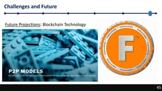 45
Challenges and Future
45
Future Projections: Blockchain Technology
“The centralized security model common in the
enterprise today will struggle to scale up to meet the
demands of IoT”. (Forbes, June 2017)
• Decentralized
• More scalable security schemes
• Strong protections against data tampering
• Well-defined processes
• Maintains anonymity
 