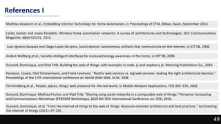 References I
Matthias Kovatsch et al., Embedding Internet Technology for Home Automation, in Proceedings of ETFA, Bilbao, Spain, September 2010.
Carles Gomez and Josep Paradells. Wireless home automation networks: A survey of architectures and technologies. IEEE Communications
Magazine, 48(6):92{101, 2010.
49
Anders Wallberg et al., Socially intelligent interfaces for increased energy awareness in the home, in IOT’08, 2008.
Juan Ignacio Vazquez and Diego Lopez-De-Ipina, Social devices: autonomous artifacts that communicate on the internet, in IOT’08, 2008.
Guinard, Dominique, and Vlad Trifa. Building the web of things: with examples in node. js and raspberry pi. Manning Publications Co., 2016.
Pautasso, Cesare, Olaf Zimmermann, and Frank Leymann. "Restful web services vs. big'web services: making the right architectural decision."
Proceedings of the 17th international conference on World Wide Web. ACM, 2008
Tim Kindberg et al., People, places, things: web presence for the real world, in Mobile Network Applications, 7(5):365–376, 2002.
Guinard, Dominique, Mathias Fischer, and Vlad Trifa. "Sharing using social networks in a composable web of things." Pervasive Computing
and Communications Workshops (PERCOM Workshops), 2010 8th IEEE International Conference on. IEEE, 2010.
Guinard, Dominique, et al. "From the internet of things to the web of things: Resource-oriented architecture and best practices." Architecting
the Internet of things (2011): 97-129.
 