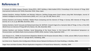 References II
D. Guinard, M. Müller, Jacques Pasquier, Giving RFID a REST: Building a Web-Enabled EPCIS, Proceedings of the Internet of Things 2010
International Conference (IoT 2010), November 2010, Tokyo, Japan.
50
Andreas Kamilaris, Andreas Pitsillides and Michalis Yiallouros. Building Energy-aware Smart Homes using Web Technologies. Journal of
Ambient Intelligence and Smart Environments (JAISE), vol. 5, no. 2, pp. 161-186, March, 2013.
Andreas Kamilaris and Andreas Pitsillides. Mobile Phone Computing and the Internet of Things: A Survey. IEEE Internet of Things (IoT)
Journal, vol. 3, no. 6, pp. 885-898, December, 2016.
Andreas Kamilaris, Semih Yumusak and Muhammad Intizar Ali. WOTS2E: A Search Engine for a Semantic Web of Things. In Proc. of the IEEE
World Forum on Internet of Things (WF-IoT), Reston, VA, USA, December 2016.
Andreas Kamilaris and Andreas Pitsillides. Social Networking of the Smart Home. In 21st Annual IEEE International Symposium on
Personal,Indoor and Mobile Radio Communications (PIMRC 2010), Istanbul, Turkey, September 2010.
Juan Vazquez et al.,. SOAM: An Environment Adaptation Model for the Pervasive Semantic Web, in ICCSA, volume 3983 of Lecture Notes in
Computer Science, pages 108–117. Springer Berlin, Heidelberg, 2006.
Lars Schor et al., Towards a Zero-Configuration Wireless Sensor Network Architecture for Smart Buildings, in BuildSys, 2009.
Dogan Yazar and Adam Dunkels, Efficient Application Integration in IP-based Sensor Networks, in BuildSys, 2009.
 