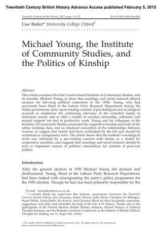 Lise Butler* University College Oxford1
. . . . . . . . . . . . . . . . . . . . . . . . . . . . . . . . . . . . . . . . . . . .
Michael Young, the Institute
of Community Studies, and
the Politics of Kinship
Abstract
This article examines the East London-based Institute of Community Studies, and
its founder, Michael Young, to show that sociology and social research offered
avenues for left-wing political expression in the 1950s. Young, who had
previously been Head of the Labour Party Research Department during the
Attlee government, drew upon existing currents of psychological and sociological
research to emphasize the continuing relevance of the extended family in
industrial society and to offer a model of socialist citizenship, solidarity and
mutual support not tied to productive work. Young and his colleagues at the
Institute of Community Studies promoted the supportive kinship networks of the
urban working class, and an idealized conception of the relationships between
women, to suggest that family had been overlooked by the left and should be
reclaimed as a progressive force. The article shows that the Institute’s sociological
work was informed by a pre-existing concern with family as a model for
cooperative socialism, and suggests that sociology and social research should be
seen as important sources of political commentary for scholars of post-war
politics.
Introduction
After the general election of 1950 Michael Young felt drained and
disillusioned. Young, Head of the Labour Party Research Department,
had been tasked with reinvigorating the party’s policy programme for
the 1950 election. Though he had also been primarily responsible for the
*E-mail: lise.butler@univ.ox.ac.uk
1
I warmly thank my supervisor Ben Jackson, anonymous reviewers for Twentieth
Century British History, Jon Lawrence, James Vernon, John Davis, Christina de Bellaigue,
Stuart White, Paula Butler, Kit Kowol, and Christina Black for their invaluable comments,
suggestions and edits, and remember the help of the late A.H. Halsey. Thanks also to the
participants of the Oxford Modern British History Seminar, Oxford History of Political
Thought Seminar, and the Berkeley Graduate Conference in the History of British Political
Thought for helping me to shape this article.
Twentieth Century British History, 2015, page 1 of 22 doi:10.1093/tcbh/hwu063
ß The Author [2015]. Published by Oxford University Press. All rights reserved. For Permissions,
please email: journals.permissions@oup.com
Twentieth Century British History Advance Access published February 5, 2015
 