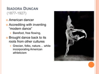 Isadora Duncan(1877-1927)American dancerAccrediting with inventing “modern dance”Barefoot, free flowing, Brought dance back to its roots from other culturesGrecian, folks, nature… while incorporating American athleticism