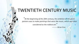 TWENTIETH CENTURY MUSIC
“At the beginning of the 20th century, the ambition of the great
painters was to make paintings that were like music, which was then
considered as the noblest art.”
---------Brian Eno
 