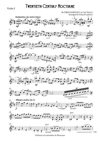 Violin I
L'Éditions trés splendides de Phrancque
mp mf
Andantino (in strict time)
mp
5
9
mf
dim.
13
f subito
16
mf
20
accel.
23
f detaché
Allegro molto (in 2)25
30
V.S.warmly
35
4
4
C
C
&
# -
- -
-- --
≤
.> .> >
-≤ ≤
3 3
3
3 3
By FRED HARTLEY (as 'Iris Taylor')
Arranged by Franck Leprince
Twentieth Century Nocturne
&
# -≥ -
- - - -
3 3
&
# 3
3 3
3
&
#
-
- - - - -
.>
-
- -
3
3
5
&
#
- .
-> -
- -
- - -
- - --
3
&
#
.> .> >
≤ ≤ -
- -
3 3
&
#
- -
3
10
&
# . . . . . .
. .
≥
&
#
. > >
pizz.
&
#
> > >
arco
- - -
-
œ œ# œ œ™ œœ™ œ œ# ™
œ
œ
œ
œ
œœœœœ œn œ™
œœ
˙
˙
˙
‰
œ
œ œ#
œ œœn œœ
j
‰
œ™ œ
œn ™ œœ™ œœ™ œ
œ
œ™
™ œ
œ
œ
œ™™ œœ™ œœ™ œœ
j ≈œ
R
œ™ œœ œ œ œb ™
œ
œ™
œn ˙™
œ œn œn
œ# œ# œ œ™ œ# œ œ œ
J
œ œ#œ™ œœ™ œœ œ œ
J œ# ™ œ œ# ™ œ
œ# ™ œ œn ™ œ ˙# ™ œ œ œ#
œœ œ œ œ œ#œ™ œ œ œ
œ
J
œ œ œ œn œ œ
œ
#
j ‰ œn ™ œ# œ™ œ œ™ œ# œ# ™
œ# œ
J
≈
œ
r
œn ™
œn œ
J
≈
œ
r
œb
j‰ œb œ
œ
n
n ™
™ œœ™œœ
œ
œ™
™ œ
œ
œ
œ™
™ œœ™œœ™œœ
j≈œ
R
œ™ œœœœ œb ™
œ
œ™
œb
‰
œ
œn œ# œ œœn œœ
j
‰
œn ™ œ œn ™ œ œ™ œ œ™ œ
œ
œ™
™ œ
œ
œ
œ™™ œ œ™ œ œ™ œ œ
j ≈ œ
R
œ™ œ œ œ œ œb ™ œ
œ™
œn ˙™ œ œn œ œ œ œ œ œ œn œ
œ
J
œ œ
J
œ œ œ
J
œ œ
J
œ œ œ
j
œ œ
jœ œ ˙ œ
j‰
œ œ œ œ œ œ œ œ œ œ
œ œ œ œ œ œ œ œ œ œ œ œ œ œ œ œ
œ
œ
™
™
œ
œ
b
j
œ
œ
œ
œ Œ Œ
œn
Œ
œ
Œ
œ
œ Œ
œ
œ
Œ œ Œ œ Œ
œ œb œ
˙ œb œ œ œ ˙ ˙b
˙ œn œ œ œ
 