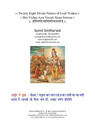 Sumit Girdharwal Ji & Shri Yogeshwaranand Ji
9540674788, 9410030994
sumitgirdharwal@yahoo.com, shaktisadhna@yahoo.com
www.baglamukhi.net, www.yogeshwaranand.org
AA Twenty Eight Divine Names of Lord Vishnu AA
( Shri Vishnu Asta Vinsati Nama Stotram )
AA ŸæèçÃæc‡æôÚUcÅUæçÃæ¢àæçÌÙæ×SÌô˜æ¢ AA
Sumit Girdharwal
9540674788, 9410030994
sumitgirdharwal@yahoo.com
www.baglamukhi.net
www.yogeshwaranand.org
vtwZu us iwNk & ds'ko ! euq"; ckj&ckj ,d gtkj ukeksa dk ti D;ksa
djrk gS vkids tks fnO; uke gksa] mudk o.kZu dhft;s
 