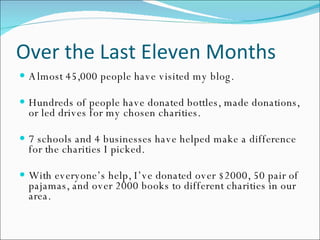 Over the Last Eleven Months Almost 45,000 people have visited my blog.  Hundreds of people have donated bottles, made donations, or led drives for my chosen charities. 7 schools and 4 businesses have helped make a difference for the charities I picked. With everyone’s help, I’ve donated over $2000, 50 pair of pajamas, and over 2000 books to different charities in our area. 