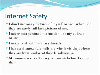 Internet Safety I don’t use many pictures of myself online. When I do, they are rarely full face pictures of me. I never post personal information like my address online. I never post pictures of my friends I have a sitemeter that tells me who is visiting, where they are from, and what their IP address is. My mom screens all of my comments before I can see them. 