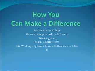 Research  ways to help  Do small things to make a difference Work together BLOG ABOUT IT!!!  Join Working Together 2 Make a Difference as a Class    