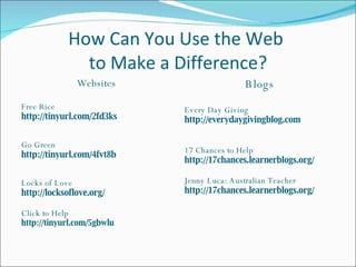 How Can You Use the Web  to Make a Difference? Websites Free Rice http://tinyurl.com/2fd3ks Go Green http://tinyurl.com/4fvt8b Locks of Love http://locksoflove.org/ Click to Help http://tinyurl.com/5gbwlu Blogs Every Day Giving http://everydaygivingblog.com 17 Chances to Help http://17chances.learnerblogs.org/ Jenny Luca: Australian Teacher http://17chances.learnerblogs.org/ 