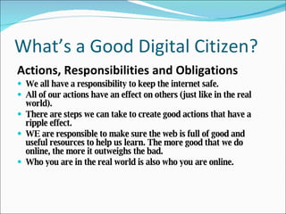What’s a Good Digital Citizen? Actions, Responsibilities and Obligations We all have a responsibility to keep the internet safe. All of our actions have an effect on others (just like in the real world). There are steps we can take to create good actions that have a ripple effect. WE are responsible to make sure the web is full of good and useful resources to help us learn. The more good that we do online, the more it outweighs the bad. Who you are in the real world is also who you are online.  