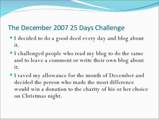 The December 2007 25 Days Challenge I decided to do a good deed every day and blog about it. I challenged people who read my blog to do the same and to leave a comment or write their own blog about it. I saved my allowance for the month of December and decided the person who made the most difference would win a donation to the charity of his or her choice on Christmas night. 