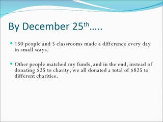 By December 25 th ….. 150 people and 5 classrooms made a difference every day in small ways. Other people matched my funds, and in the end, instead of donating $25 to charity, we all donated a total of $825 to different charities. 