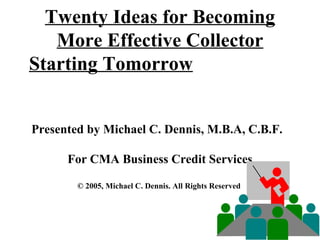 Twenty Ideas for Becoming More Effective Collector Starting Tomorrow     Presented by Michael C. Dennis, M.B.A, C.B.F.  For CMA Business Credit Services © 2005, Michael C. Dennis. All Rights Reserved    