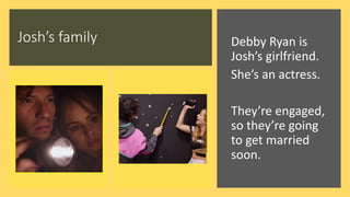 Josh’s family Debby Ryan is
Josh’s girlfriend.
She’s an actress.
They’re engaged,
so they’re going
to get married
soon.
 