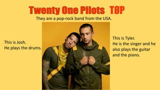 TØP
They are a pop-rock band from the USA.
This is Tyler.
He is the singer and he
also plays the guitar
and the piano.
This is Josh.
He plays the drums.
 