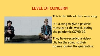 LEVEL OF CONCERN
This is the title of their new song.
It is a song to give a positive
message to the world, during
the pandemic COVID-19.
They have recorded a video-
clip for the song, at their
homes, during the quarantine.
 