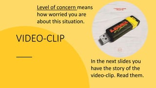VIDEO-CLIP
Level of concern means
how worried you are
about this situation.
In the next slides you
have the story of the
video-clip. Read them.
 