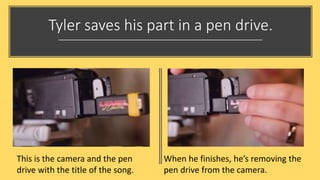 Tyler saves his part in a pen drive.
This is the camera and the pen
drive with the title of the song.
When he finishes, he’s removing the
pen drive from the camera.
 