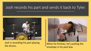 Josh records his part and sends it back to Tyler.
Josh is recording his part playing
the drums.
When he finishes, he’s putting the
envelope in his post box.
 