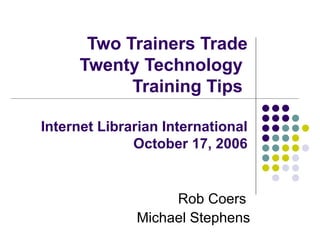 Two Trainers Trade Twenty Technology  Training Tips  Internet Librarian International October 17, 2006 Rob Coers  Michael Stephens 