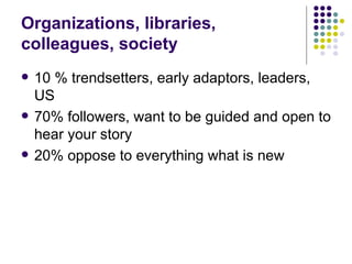 Organizations, libraries, colleagues, society 10 % trendsetters, early adaptors, leaders, US 70% followers, want to be guided and open to hear your story 20% oppose to everything what is new 