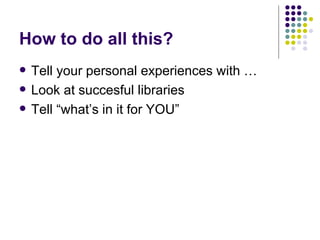 How to do all this? Tell your personal experiences with … Look at succesful libraries Tell “what’s in it for YOU” 