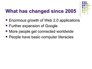 What has changed since 2005 Enormous growth of Web 2.0 applications Further expansion of Google More people get connected worldwide People have basic computer literacies 