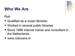 Who We Are Rob Qualified as a music librarian Worked in several public libraries Since 1996 internet trainer and consultant in the Netherlands www.robcoers.nl 