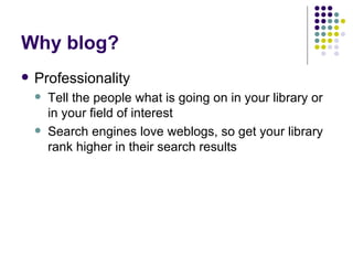 Why blog? Professionality Tell the people what is going on in your library or in your field of interest Search engines love weblogs, so get your library rank higher in their search results 