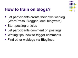 How to train on blogs? Let participants create their own weblog (WordPress, Blogger, local blogware) Start posting articles Let participants comment on postings Writing tips, how to trigger comments Find other weblogs via Bloglines 