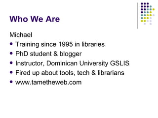 Who We Are Michael Training since 1995 in libraries PhD student & blogger Instructor, Dominican University GSLIS Fired up about tools, tech & librarians www.tametheweb.com 