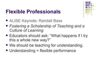 Flexible Professionals ALISE Keynote: Randall Bass Fostering a Scholarship of Teaching and a Culture of Learning Educators should ask: “ W hat happens if I try this a whole new way?” We should be teaching for understanding. Understanding = flexible performance 