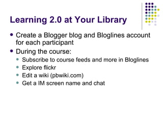 Learning 2.0 at Your Library Create a Blogger blog and Bloglines account for each participant During the course: Subscribe to course feeds and more in Bloglines Explore flickr Edit a wiki (pbwiki.com) Get a IM screen name and chat 