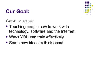 Our Goal: We will discuss: Teaching people how to work with technology, software and the Internet. Ways YOU can train effectively Some new ideas to think about 