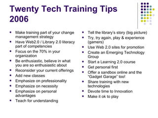 Twenty Tech Training Tips 2006 Make training part of your change management strategy Have Web2.0 / Library 2.0 literacy part of competencies Focus on the 70% in your organization Be enthusiastic, believe in what you are so enthusiastic about Reconsider your current offerings Add new classes Emphasize on professionality Emphasize on necessity Emphasize on personal advantages Teach for understanding Tell the library’s story (big picture) Try, try again, play & experience (gamers) Use Web 2.0 sites for promotion Create an Emerging Technology Group Start a Learning 2.0 course Get personal first Offer a sandbox online and the “Gadget Garage” too! Share training with new technologies Devote time to Innovation Make it ok to play 