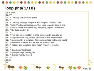 41/111
01.	<?php
02.	/**
03.	 * The loop that displays posts.
04.	 *
05.	 * The loop displays the posts and the post content. See
06.	 * http://codex.wordpress.org/The_Loop to understand it and
07.	 * http://codex.wordpress.org/Template_Tags to understand
08.	 * the tags used in it.
09.	 *
10.	 * This can be overridden in child themes with loop.php or
11.	 * loop-template.php, where 'template' is the loop context
12.	 * requested by a template. For example, loop-index.php would
13.	 * be used if it exists and we ask for the loop with:
14.	 * <code>get_template_part( 'loop', 'index' );</code>
15.	 *
16.	 * @package WordPress
17.	 * @subpackage Twenty_Ten
18.	 * @since Twenty Ten 1.0
19.	 */
20.	?>
21.	
loop.php(1/10)
 
