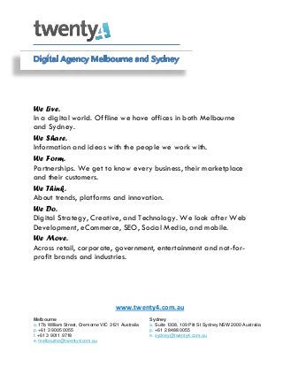 We Live.
In a digital world. Offline we have offices in both Melbourne
and Sydney.
We Share.
Information and ideas with the people we work with.
We Form.
Partnerships. We get to know every business, their marketplace
and their customers.
We Think.
About trends, platforms and innovation.
We Do.
Digital Strategy, Creative, and Technology. We look after Web
Development, eCommerce, SEO, Social Media, and mobile.
We Move.
Across retail, corporate, government, entertainment and not-forprofit brands and industries.

www.twenty4.com.au
Melbourne
a. 17b William Street, Cremorne VIC 3121 Australia
p. +61 3 9005 0055
f. +61 3 9011 9718
e. melbourne@twenty4.com.au

Sydney
a. Suite 1308, 109 Pitt St Sydney NSW 2000 Australia
p. +61 2 8488 0055
e. sydney@twenty4.com.au

 