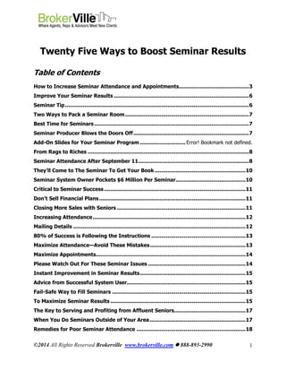 ©2014 All Rights Reserved Brokerville www.brokerville.com  888-893-2990 1
Twenty Five Ways to Boost Seminar Results
Table of Contents
How to Increase Seminar Attendance and Appointments...........................................3
Improve Your Seminar Results ...................................................................................6
Seminar Tip.................................................................................................................6
Two Ways to Pack a Seminar Room............................................................................7
Best Time for Seminars ...............................................................................................7
Seminar Producer Blows the Doors Off.......................................................................7
Add-On Slides for Your Seminar Program ............................ Error! Bookmark not defined.
From Rags to Riches ...................................................................................................8
Seminar Attendance After September 11....................................................................8
They’ll Come to The Seminar To Get Your Book........................................................10
Seminar System Owner Pockets $6 Million Per Seminar...........................................10
Critical to Seminar Success.......................................................................................11
Don’t Sell Financial Plans..........................................................................................11
Closing More Sales with Seniors ...............................................................................11
Increasing Attendance..............................................................................................12
Mailing Details ..........................................................................................................12
80% of Success is Following the Instructions ..........................................................13
Maximize Attendance—Avoid These Mistakes...........................................................13
Maximize Appointments............................................................................................14
Please Watch Out For These Seminar Issues ............................................................14
Instant Improvement in Seminar Results.................................................................15
Advice from Successful System User.........................................................................15
Fail-Safe Way to Fill Seminars ..................................................................................15
To Maximize Seminar Results ...................................................................................15
The Key to Serving and Profiting from Affluent Seniors............................................17
When You Do Seminars Outside of Your Area...........................................................17
Remedies for Poor Seminar Attendance ...................................................................18
 